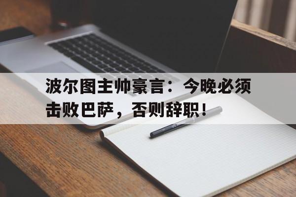 波尔图主帅豪言：今晚必须击败巴萨，否则辞职！波尔图主帅豪言今晚必须击败巴萨,否则辞职了吗
